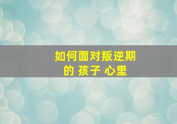 如何面对叛逆期的 孩子 心里